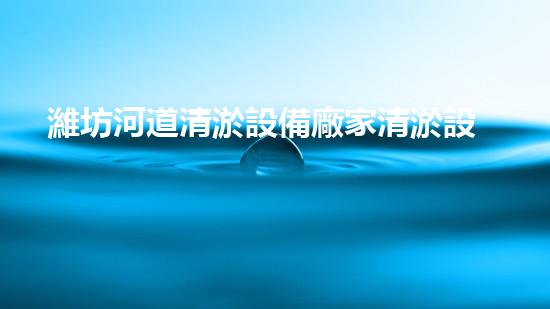 濰坊河道清淤設備廠家清淤設備如何提升河道管理效率？
